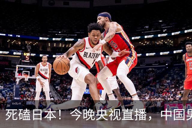 死磕日本！今晚央视直播，中国男篮迎战，郭士强手中剩余9张牌！